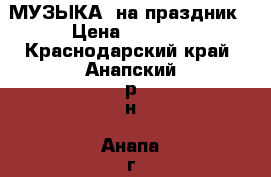 МУЗЫКА  на праздник › Цена ­ 1 000 - Краснодарский край, Анапский р-н, Анапа г. Развлечения и отдых » События, вечеринки и тусовки   